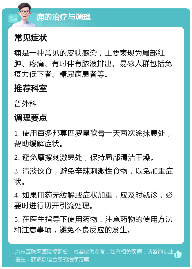 痈的治疗与调理 常见症状 痈是一种常见的皮肤感染，主要表现为局部红肿、疼痛、有时伴有脓液排出。易感人群包括免疫力低下者、糖尿病患者等。 推荐科室 普外科 调理要点 1. 使用百多邦莫匹罗星软膏一天两次涂抹患处，帮助缓解症状。 2. 避免摩擦刺激患处，保持局部清洁干燥。 3. 清淡饮食，避免辛辣刺激性食物，以免加重症状。 4. 如果用药无缓解或症状加重，应及时就诊，必要时进行切开引流处理。 5. 在医生指导下使用药物，注意药物的使用方法和注意事项，避免不良反应的发生。