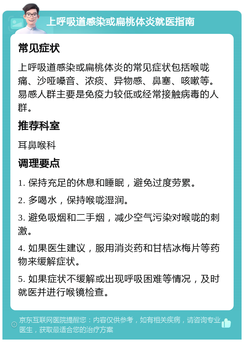 上呼吸道感染或扁桃体炎就医指南 常见症状 上呼吸道感染或扁桃体炎的常见症状包括喉咙痛、沙哑嗓音、浓痰、异物感、鼻塞、咳嗽等。易感人群主要是免疫力较低或经常接触病毒的人群。 推荐科室 耳鼻喉科 调理要点 1. 保持充足的休息和睡眠，避免过度劳累。 2. 多喝水，保持喉咙湿润。 3. 避免吸烟和二手烟，减少空气污染对喉咙的刺激。 4. 如果医生建议，服用消炎药和甘桔冰梅片等药物来缓解症状。 5. 如果症状不缓解或出现呼吸困难等情况，及时就医并进行喉镜检查。