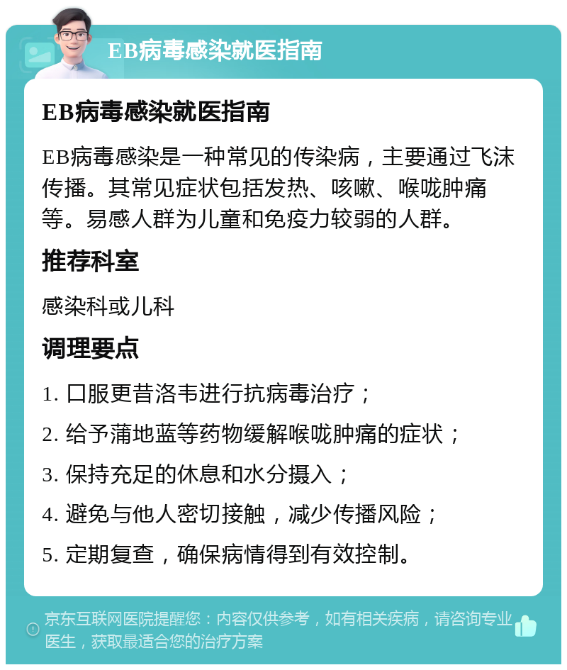 EB病毒感染就医指南 EB病毒感染就医指南 EB病毒感染是一种常见的传染病，主要通过飞沫传播。其常见症状包括发热、咳嗽、喉咙肿痛等。易感人群为儿童和免疫力较弱的人群。 推荐科室 感染科或儿科 调理要点 1. 口服更昔洛韦进行抗病毒治疗； 2. 给予蒲地蓝等药物缓解喉咙肿痛的症状； 3. 保持充足的休息和水分摄入； 4. 避免与他人密切接触，减少传播风险； 5. 定期复查，确保病情得到有效控制。