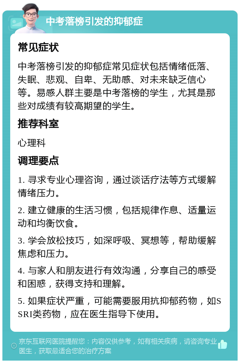 中考落榜引发的抑郁症 常见症状 中考落榜引发的抑郁症常见症状包括情绪低落、失眠、悲观、自卑、无助感、对未来缺乏信心等。易感人群主要是中考落榜的学生，尤其是那些对成绩有较高期望的学生。 推荐科室 心理科 调理要点 1. 寻求专业心理咨询，通过谈话疗法等方式缓解情绪压力。 2. 建立健康的生活习惯，包括规律作息、适量运动和均衡饮食。 3. 学会放松技巧，如深呼吸、冥想等，帮助缓解焦虑和压力。 4. 与家人和朋友进行有效沟通，分享自己的感受和困惑，获得支持和理解。 5. 如果症状严重，可能需要服用抗抑郁药物，如SSRI类药物，应在医生指导下使用。