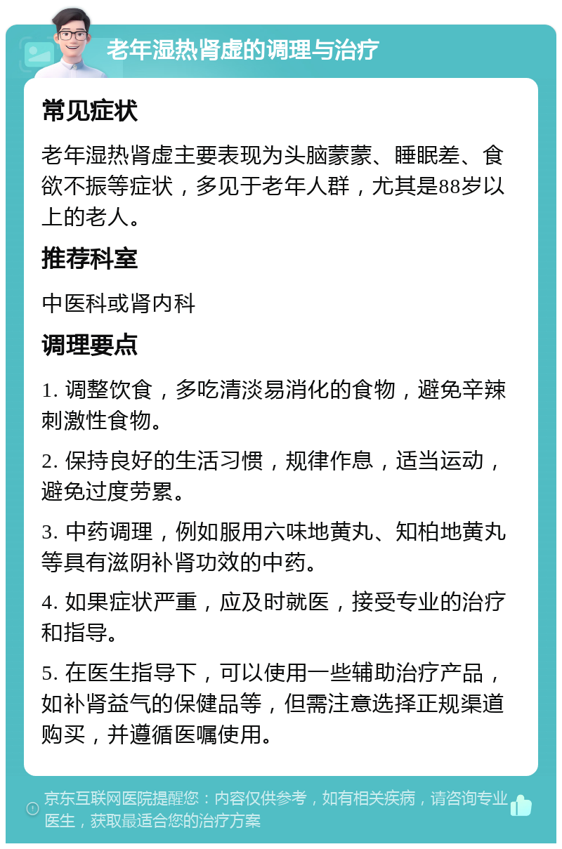 老年湿热肾虚的调理与治疗 常见症状 老年湿热肾虚主要表现为头脑蒙蒙、睡眠差、食欲不振等症状，多见于老年人群，尤其是88岁以上的老人。 推荐科室 中医科或肾内科 调理要点 1. 调整饮食，多吃清淡易消化的食物，避免辛辣刺激性食物。 2. 保持良好的生活习惯，规律作息，适当运动，避免过度劳累。 3. 中药调理，例如服用六味地黄丸、知柏地黄丸等具有滋阴补肾功效的中药。 4. 如果症状严重，应及时就医，接受专业的治疗和指导。 5. 在医生指导下，可以使用一些辅助治疗产品，如补肾益气的保健品等，但需注意选择正规渠道购买，并遵循医嘱使用。