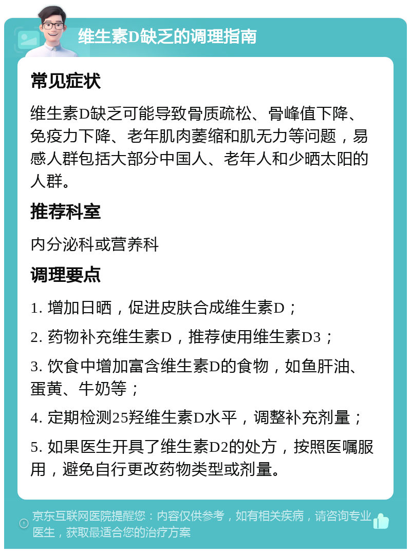 维生素D缺乏的调理指南 常见症状 维生素D缺乏可能导致骨质疏松、骨峰值下降、免疫力下降、老年肌肉萎缩和肌无力等问题，易感人群包括大部分中国人、老年人和少晒太阳的人群。 推荐科室 内分泌科或营养科 调理要点 1. 增加日晒，促进皮肤合成维生素D； 2. 药物补充维生素D，推荐使用维生素D3； 3. 饮食中增加富含维生素D的食物，如鱼肝油、蛋黄、牛奶等； 4. 定期检测25羟维生素D水平，调整补充剂量； 5. 如果医生开具了维生素D2的处方，按照医嘱服用，避免自行更改药物类型或剂量。