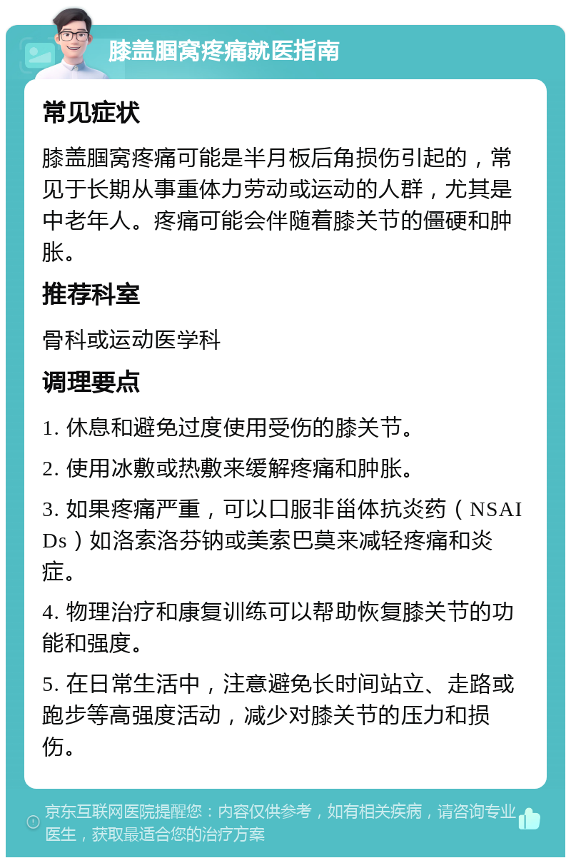 膝盖腘窝疼痛就医指南 常见症状 膝盖腘窝疼痛可能是半月板后角损伤引起的，常见于长期从事重体力劳动或运动的人群，尤其是中老年人。疼痛可能会伴随着膝关节的僵硬和肿胀。 推荐科室 骨科或运动医学科 调理要点 1. 休息和避免过度使用受伤的膝关节。 2. 使用冰敷或热敷来缓解疼痛和肿胀。 3. 如果疼痛严重，可以口服非甾体抗炎药（NSAIDs）如洛索洛芬钠或美索巴莫来减轻疼痛和炎症。 4. 物理治疗和康复训练可以帮助恢复膝关节的功能和强度。 5. 在日常生活中，注意避免长时间站立、走路或跑步等高强度活动，减少对膝关节的压力和损伤。