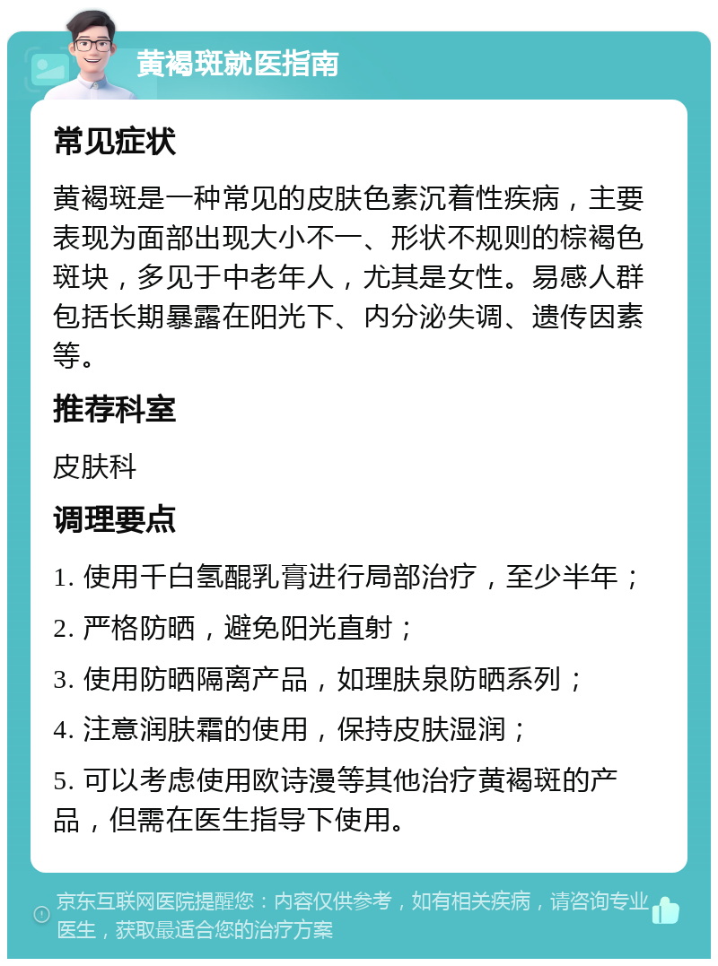 黄褐斑就医指南 常见症状 黄褐斑是一种常见的皮肤色素沉着性疾病，主要表现为面部出现大小不一、形状不规则的棕褐色斑块，多见于中老年人，尤其是女性。易感人群包括长期暴露在阳光下、内分泌失调、遗传因素等。 推荐科室 皮肤科 调理要点 1. 使用千白氢醌乳膏进行局部治疗，至少半年； 2. 严格防晒，避免阳光直射； 3. 使用防晒隔离产品，如理肤泉防晒系列； 4. 注意润肤霜的使用，保持皮肤湿润； 5. 可以考虑使用欧诗漫等其他治疗黄褐斑的产品，但需在医生指导下使用。