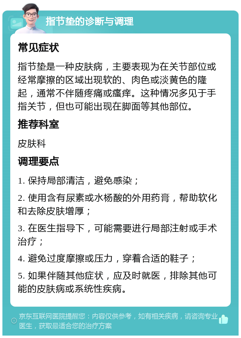 指节垫的诊断与调理 常见症状 指节垫是一种皮肤病，主要表现为在关节部位或经常摩擦的区域出现软的、肉色或淡黄色的隆起，通常不伴随疼痛或瘙痒。这种情况多见于手指关节，但也可能出现在脚面等其他部位。 推荐科室 皮肤科 调理要点 1. 保持局部清洁，避免感染； 2. 使用含有尿素或水杨酸的外用药膏，帮助软化和去除皮肤增厚； 3. 在医生指导下，可能需要进行局部注射或手术治疗； 4. 避免过度摩擦或压力，穿着合适的鞋子； 5. 如果伴随其他症状，应及时就医，排除其他可能的皮肤病或系统性疾病。