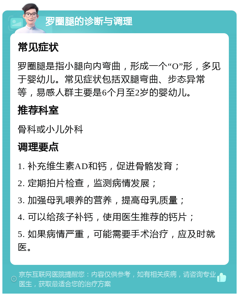 罗圈腿的诊断与调理 常见症状 罗圈腿是指小腿向内弯曲，形成一个“O”形，多见于婴幼儿。常见症状包括双腿弯曲、步态异常等，易感人群主要是6个月至2岁的婴幼儿。 推荐科室 骨科或小儿外科 调理要点 1. 补充维生素AD和钙，促进骨骼发育； 2. 定期拍片检查，监测病情发展； 3. 加强母乳喂养的营养，提高母乳质量； 4. 可以给孩子补钙，使用医生推荐的钙片； 5. 如果病情严重，可能需要手术治疗，应及时就医。