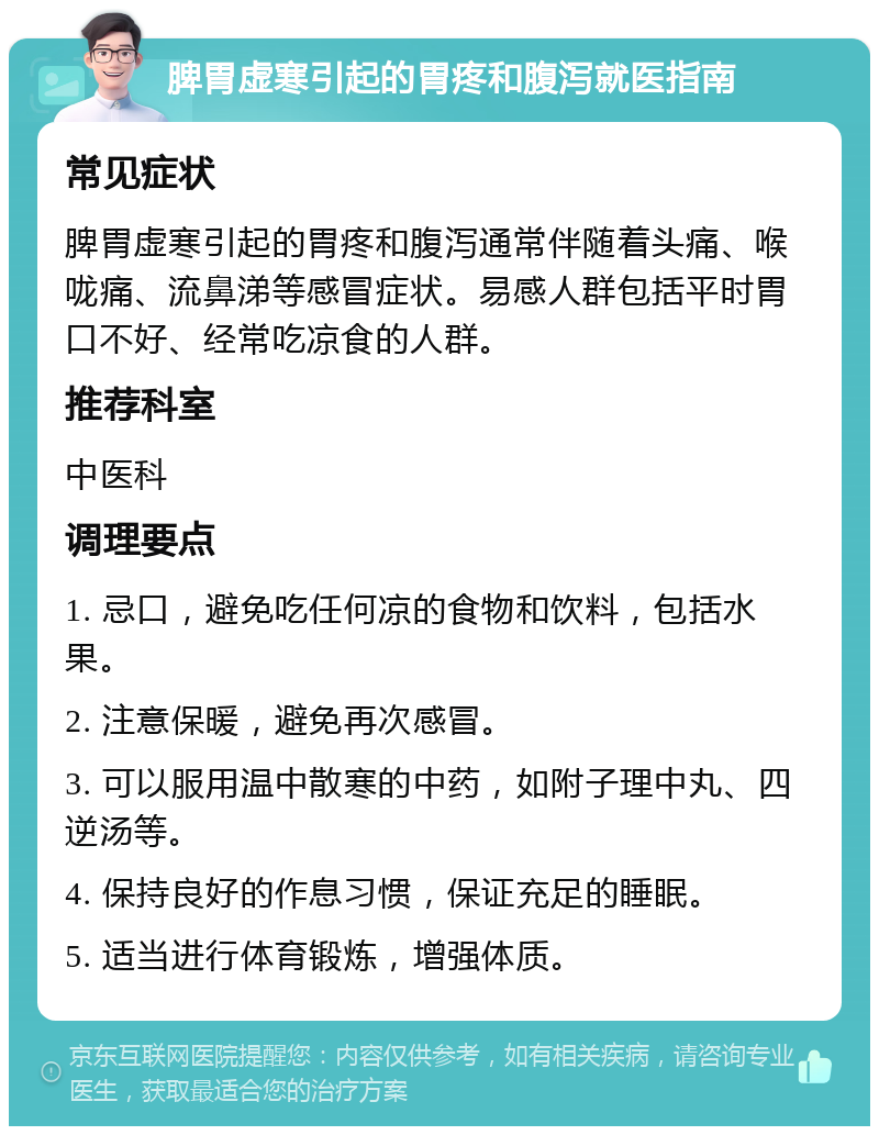 脾胃虚寒引起的胃疼和腹泻就医指南 常见症状 脾胃虚寒引起的胃疼和腹泻通常伴随着头痛、喉咙痛、流鼻涕等感冒症状。易感人群包括平时胃口不好、经常吃凉食的人群。 推荐科室 中医科 调理要点 1. 忌口，避免吃任何凉的食物和饮料，包括水果。 2. 注意保暖，避免再次感冒。 3. 可以服用温中散寒的中药，如附子理中丸、四逆汤等。 4. 保持良好的作息习惯，保证充足的睡眠。 5. 适当进行体育锻炼，增强体质。