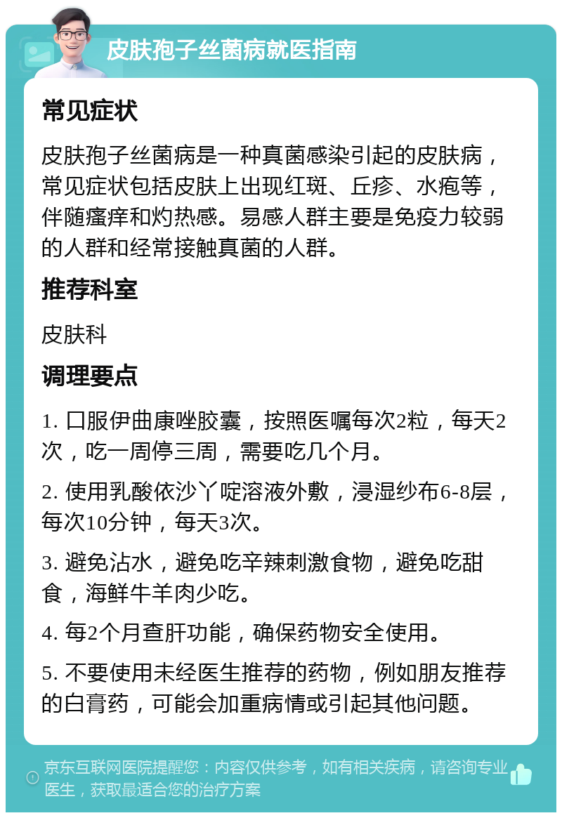 皮肤孢子丝菌病就医指南 常见症状 皮肤孢子丝菌病是一种真菌感染引起的皮肤病，常见症状包括皮肤上出现红斑、丘疹、水疱等，伴随瘙痒和灼热感。易感人群主要是免疫力较弱的人群和经常接触真菌的人群。 推荐科室 皮肤科 调理要点 1. 口服伊曲康唑胶囊，按照医嘱每次2粒，每天2次，吃一周停三周，需要吃几个月。 2. 使用乳酸依沙丫啶溶液外敷，浸湿纱布6-8层，每次10分钟，每天3次。 3. 避免沾水，避免吃辛辣刺激食物，避免吃甜食，海鲜牛羊肉少吃。 4. 每2个月查肝功能，确保药物安全使用。 5. 不要使用未经医生推荐的药物，例如朋友推荐的白膏药，可能会加重病情或引起其他问题。