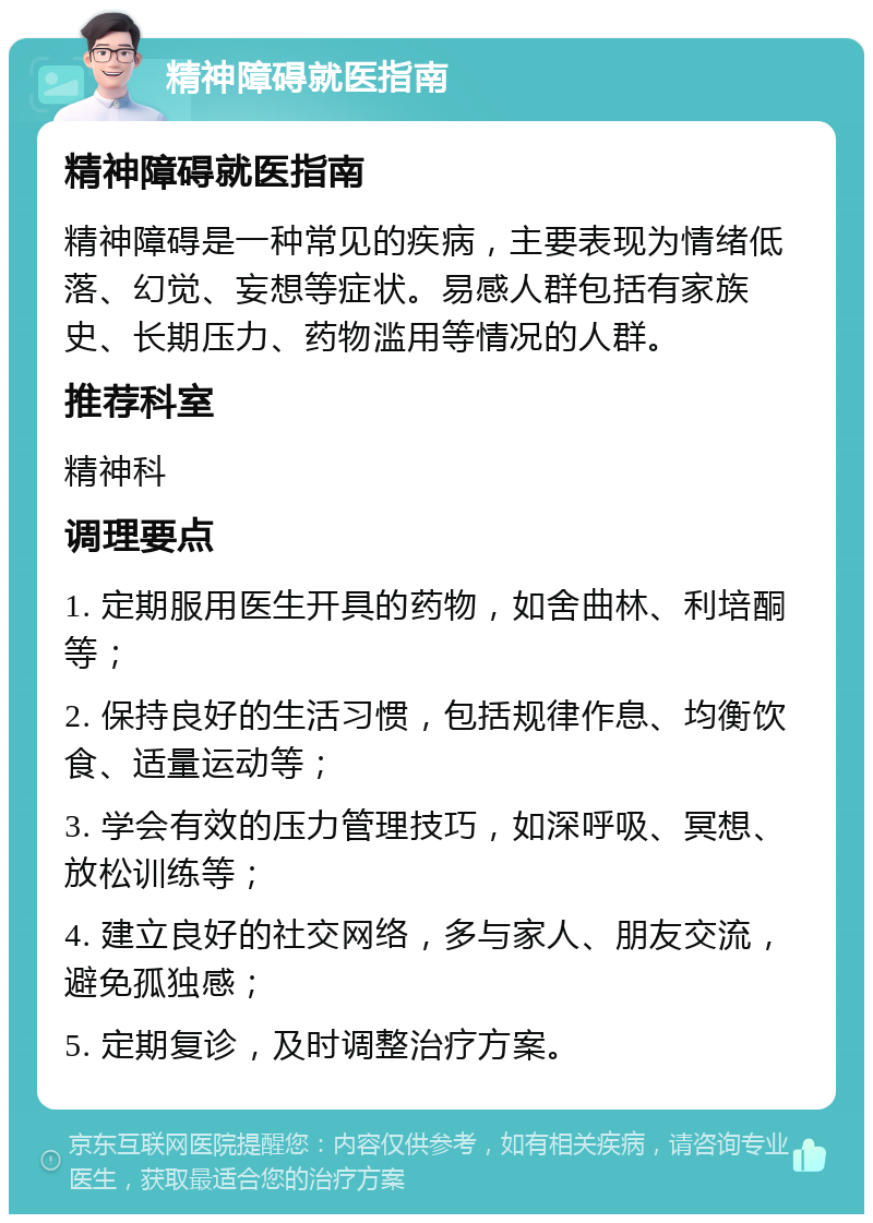 精神障碍就医指南 精神障碍就医指南 精神障碍是一种常见的疾病，主要表现为情绪低落、幻觉、妄想等症状。易感人群包括有家族史、长期压力、药物滥用等情况的人群。 推荐科室 精神科 调理要点 1. 定期服用医生开具的药物，如舍曲林、利培酮等； 2. 保持良好的生活习惯，包括规律作息、均衡饮食、适量运动等； 3. 学会有效的压力管理技巧，如深呼吸、冥想、放松训练等； 4. 建立良好的社交网络，多与家人、朋友交流，避免孤独感； 5. 定期复诊，及时调整治疗方案。