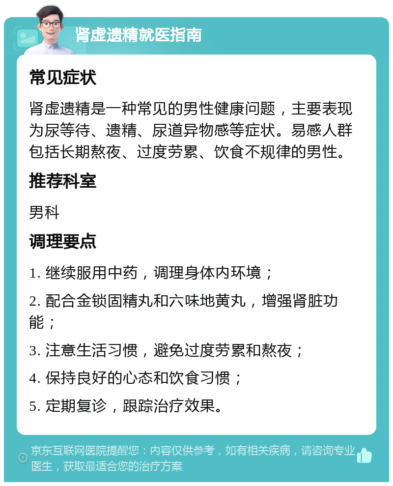 肾虚遗精就医指南 常见症状 肾虚遗精是一种常见的男性健康问题，主要表现为尿等待、遗精、尿道异物感等症状。易感人群包括长期熬夜、过度劳累、饮食不规律的男性。 推荐科室 男科 调理要点 1. 继续服用中药，调理身体内环境； 2. 配合金锁固精丸和六味地黄丸，增强肾脏功能； 3. 注意生活习惯，避免过度劳累和熬夜； 4. 保持良好的心态和饮食习惯； 5. 定期复诊，跟踪治疗效果。