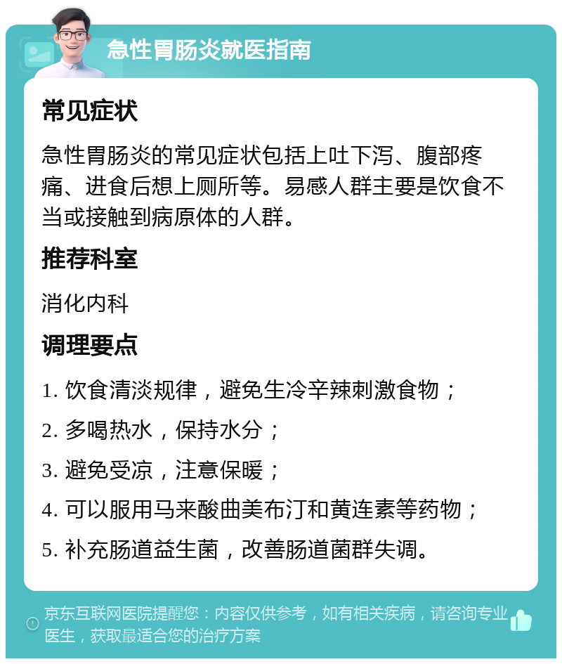 急性胃肠炎就医指南 常见症状 急性胃肠炎的常见症状包括上吐下泻、腹部疼痛、进食后想上厕所等。易感人群主要是饮食不当或接触到病原体的人群。 推荐科室 消化内科 调理要点 1. 饮食清淡规律，避免生冷辛辣刺激食物； 2. 多喝热水，保持水分； 3. 避免受凉，注意保暖； 4. 可以服用马来酸曲美布汀和黄连素等药物； 5. 补充肠道益生菌，改善肠道菌群失调。