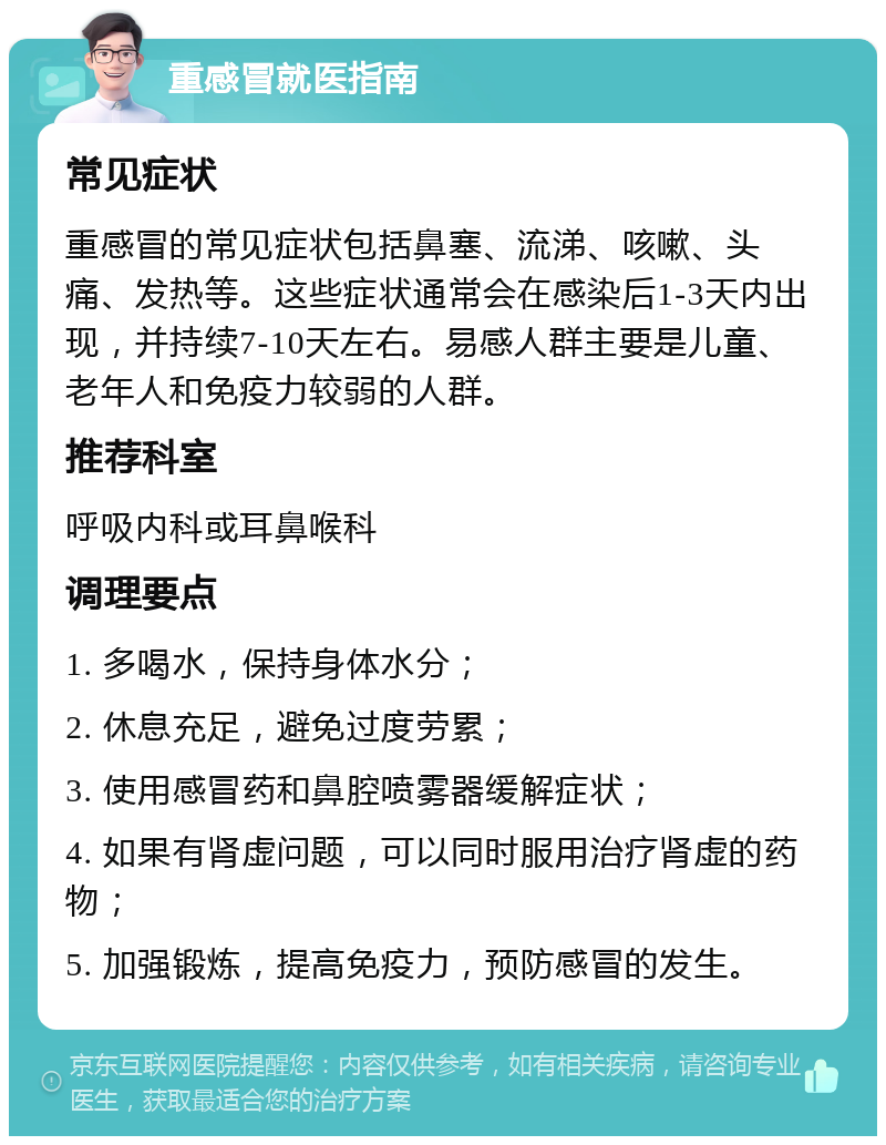 重感冒就医指南 常见症状 重感冒的常见症状包括鼻塞、流涕、咳嗽、头痛、发热等。这些症状通常会在感染后1-3天内出现，并持续7-10天左右。易感人群主要是儿童、老年人和免疫力较弱的人群。 推荐科室 呼吸内科或耳鼻喉科 调理要点 1. 多喝水，保持身体水分； 2. 休息充足，避免过度劳累； 3. 使用感冒药和鼻腔喷雾器缓解症状； 4. 如果有肾虚问题，可以同时服用治疗肾虚的药物； 5. 加强锻炼，提高免疫力，预防感冒的发生。