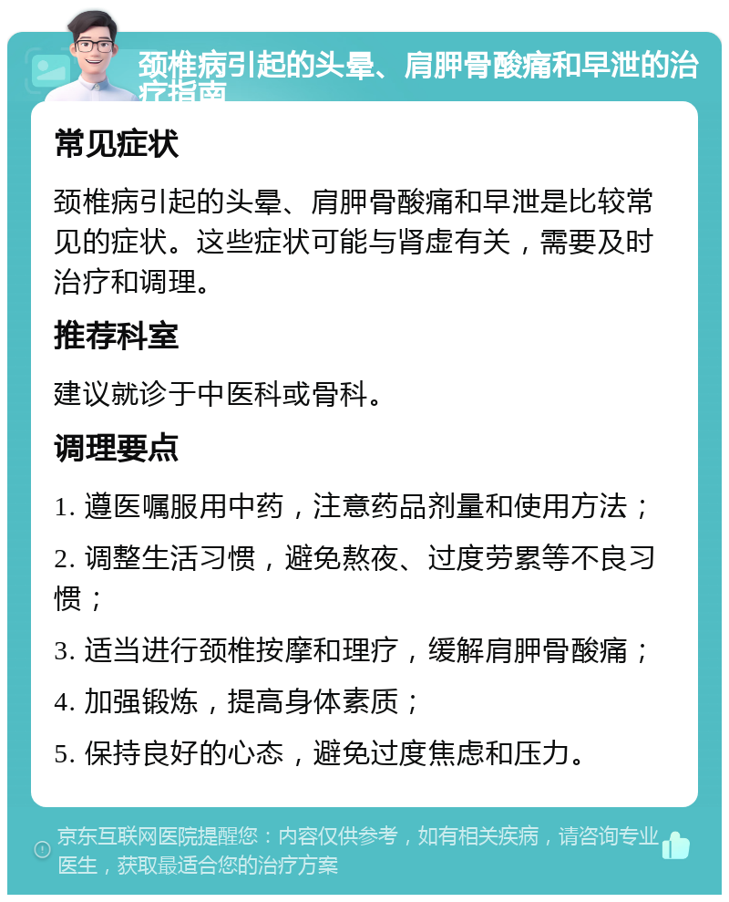 颈椎病引起的头晕、肩胛骨酸痛和早泄的治疗指南 常见症状 颈椎病引起的头晕、肩胛骨酸痛和早泄是比较常见的症状。这些症状可能与肾虚有关，需要及时治疗和调理。 推荐科室 建议就诊于中医科或骨科。 调理要点 1. 遵医嘱服用中药，注意药品剂量和使用方法； 2. 调整生活习惯，避免熬夜、过度劳累等不良习惯； 3. 适当进行颈椎按摩和理疗，缓解肩胛骨酸痛； 4. 加强锻炼，提高身体素质； 5. 保持良好的心态，避免过度焦虑和压力。