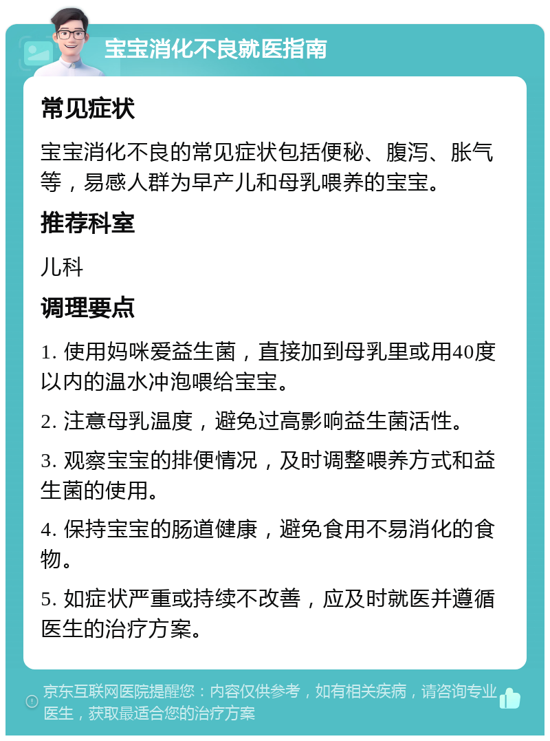 宝宝消化不良就医指南 常见症状 宝宝消化不良的常见症状包括便秘、腹泻、胀气等，易感人群为早产儿和母乳喂养的宝宝。 推荐科室 儿科 调理要点 1. 使用妈咪爱益生菌，直接加到母乳里或用40度以内的温水冲泡喂给宝宝。 2. 注意母乳温度，避免过高影响益生菌活性。 3. 观察宝宝的排便情况，及时调整喂养方式和益生菌的使用。 4. 保持宝宝的肠道健康，避免食用不易消化的食物。 5. 如症状严重或持续不改善，应及时就医并遵循医生的治疗方案。