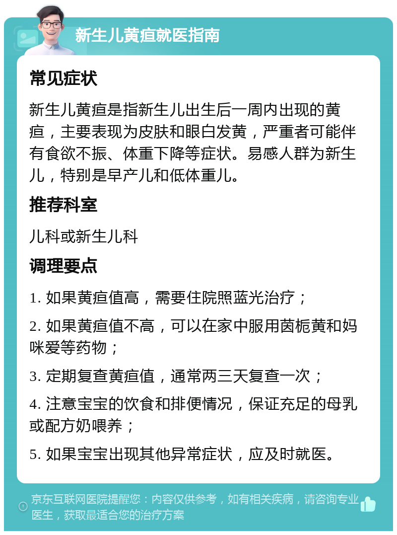 新生儿黄疸就医指南 常见症状 新生儿黄疸是指新生儿出生后一周内出现的黄疸，主要表现为皮肤和眼白发黄，严重者可能伴有食欲不振、体重下降等症状。易感人群为新生儿，特别是早产儿和低体重儿。 推荐科室 儿科或新生儿科 调理要点 1. 如果黄疸值高，需要住院照蓝光治疗； 2. 如果黄疸值不高，可以在家中服用茵栀黄和妈咪爱等药物； 3. 定期复查黄疸值，通常两三天复查一次； 4. 注意宝宝的饮食和排便情况，保证充足的母乳或配方奶喂养； 5. 如果宝宝出现其他异常症状，应及时就医。