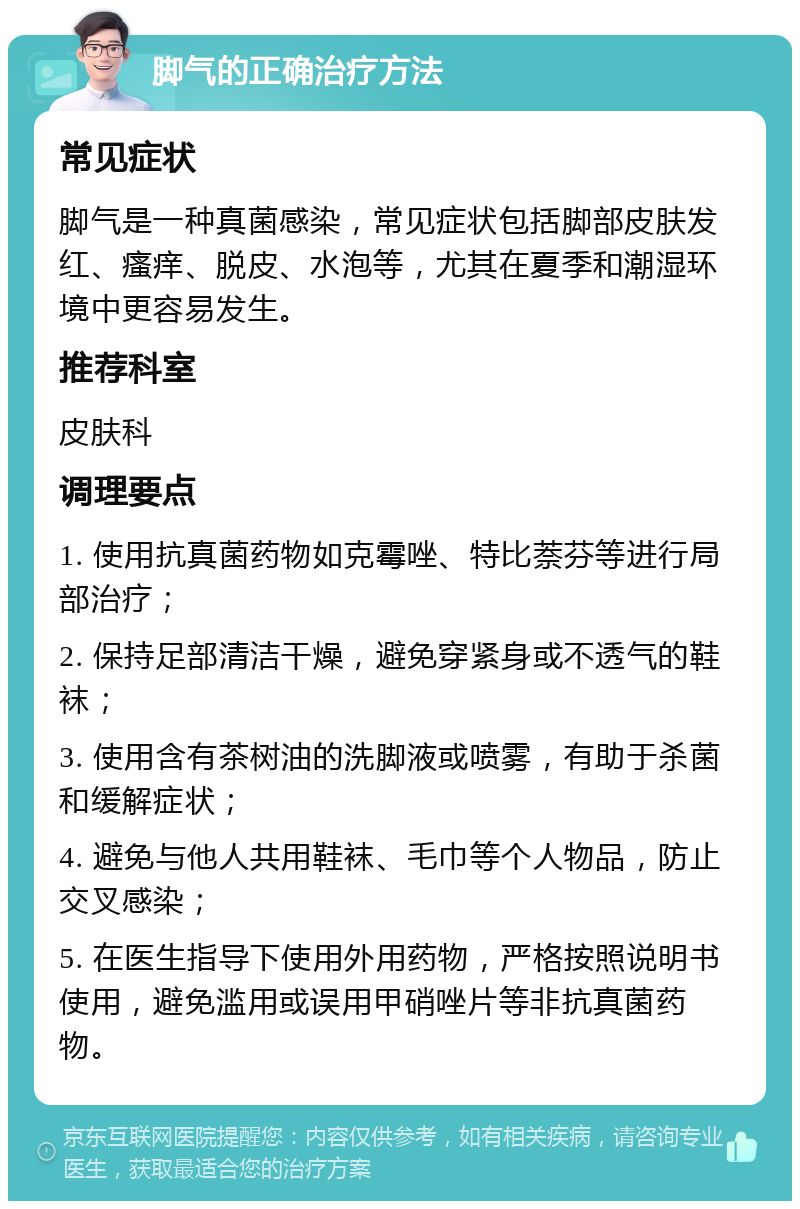 脚气的正确治疗方法 常见症状 脚气是一种真菌感染，常见症状包括脚部皮肤发红、瘙痒、脱皮、水泡等，尤其在夏季和潮湿环境中更容易发生。 推荐科室 皮肤科 调理要点 1. 使用抗真菌药物如克霉唑、特比萘芬等进行局部治疗； 2. 保持足部清洁干燥，避免穿紧身或不透气的鞋袜； 3. 使用含有茶树油的洗脚液或喷雾，有助于杀菌和缓解症状； 4. 避免与他人共用鞋袜、毛巾等个人物品，防止交叉感染； 5. 在医生指导下使用外用药物，严格按照说明书使用，避免滥用或误用甲硝唑片等非抗真菌药物。