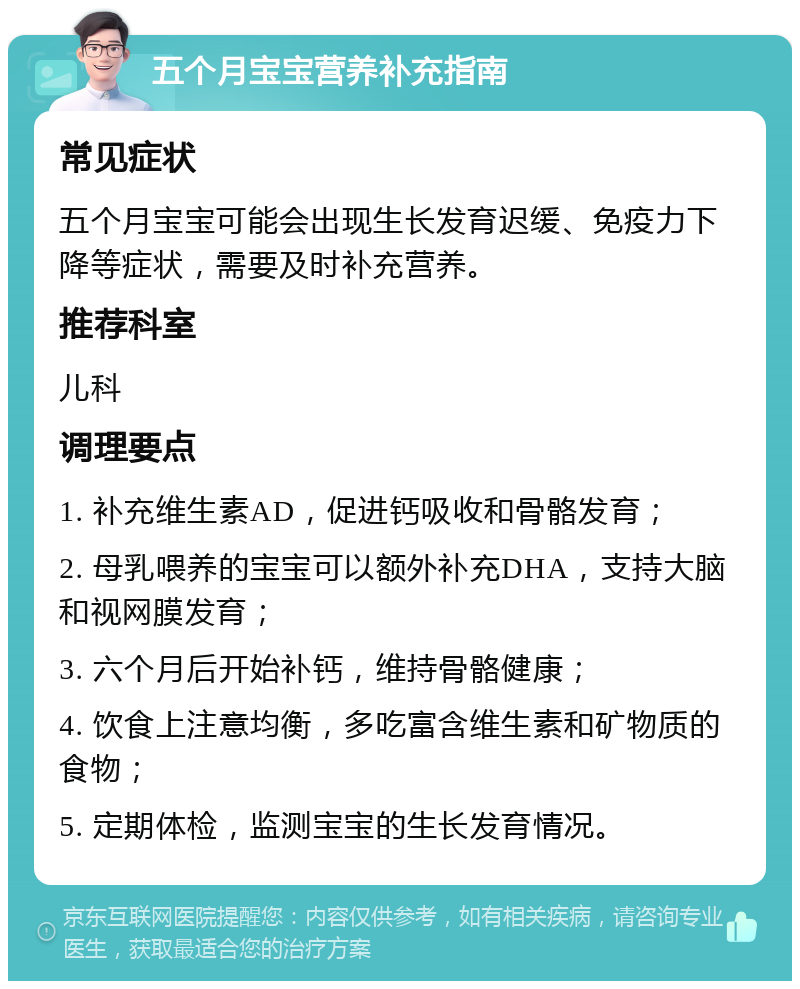 五个月宝宝营养补充指南 常见症状 五个月宝宝可能会出现生长发育迟缓、免疫力下降等症状，需要及时补充营养。 推荐科室 儿科 调理要点 1. 补充维生素AD，促进钙吸收和骨骼发育； 2. 母乳喂养的宝宝可以额外补充DHA，支持大脑和视网膜发育； 3. 六个月后开始补钙，维持骨骼健康； 4. 饮食上注意均衡，多吃富含维生素和矿物质的食物； 5. 定期体检，监测宝宝的生长发育情况。