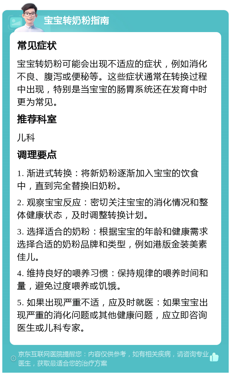 宝宝转奶粉指南 常见症状 宝宝转奶粉可能会出现不适应的症状，例如消化不良、腹泻或便秘等。这些症状通常在转换过程中出现，特别是当宝宝的肠胃系统还在发育中时更为常见。 推荐科室 儿科 调理要点 1. 渐进式转换：将新奶粉逐渐加入宝宝的饮食中，直到完全替换旧奶粉。 2. 观察宝宝反应：密切关注宝宝的消化情况和整体健康状态，及时调整转换计划。 3. 选择适合的奶粉：根据宝宝的年龄和健康需求选择合适的奶粉品牌和类型，例如港版金装美素佳儿。 4. 维持良好的喂养习惯：保持规律的喂养时间和量，避免过度喂养或饥饿。 5. 如果出现严重不适，应及时就医：如果宝宝出现严重的消化问题或其他健康问题，应立即咨询医生或儿科专家。