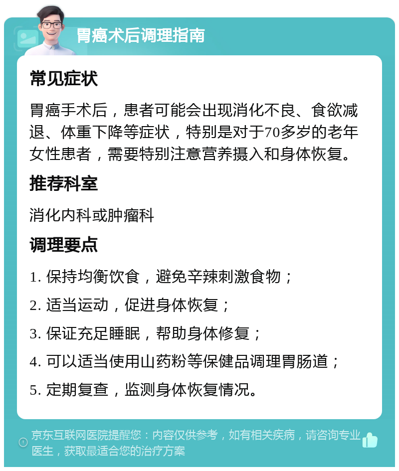 胃癌术后调理指南 常见症状 胃癌手术后，患者可能会出现消化不良、食欲减退、体重下降等症状，特别是对于70多岁的老年女性患者，需要特别注意营养摄入和身体恢复。 推荐科室 消化内科或肿瘤科 调理要点 1. 保持均衡饮食，避免辛辣刺激食物； 2. 适当运动，促进身体恢复； 3. 保证充足睡眠，帮助身体修复； 4. 可以适当使用山药粉等保健品调理胃肠道； 5. 定期复查，监测身体恢复情况。