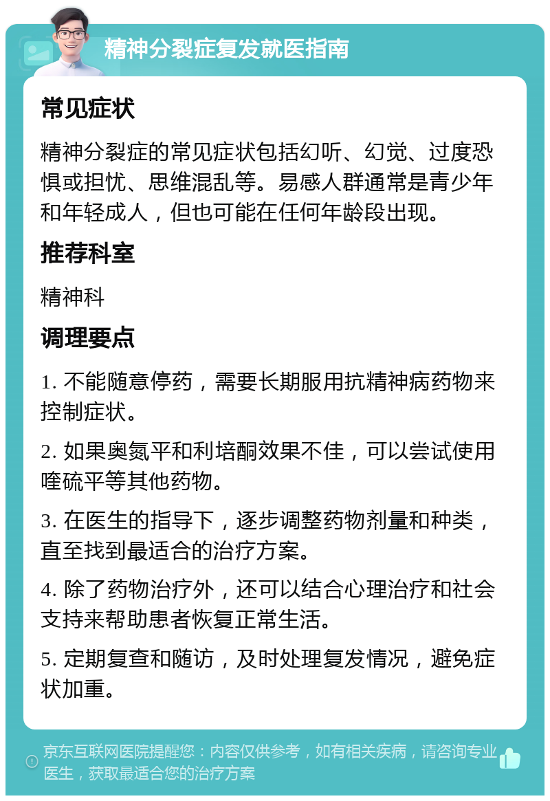 精神分裂症复发就医指南 常见症状 精神分裂症的常见症状包括幻听、幻觉、过度恐惧或担忧、思维混乱等。易感人群通常是青少年和年轻成人，但也可能在任何年龄段出现。 推荐科室 精神科 调理要点 1. 不能随意停药，需要长期服用抗精神病药物来控制症状。 2. 如果奥氮平和利培酮效果不佳，可以尝试使用喹硫平等其他药物。 3. 在医生的指导下，逐步调整药物剂量和种类，直至找到最适合的治疗方案。 4. 除了药物治疗外，还可以结合心理治疗和社会支持来帮助患者恢复正常生活。 5. 定期复查和随访，及时处理复发情况，避免症状加重。