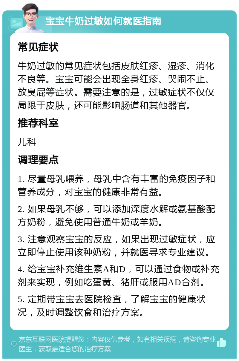 宝宝牛奶过敏如何就医指南 常见症状 牛奶过敏的常见症状包括皮肤红疹、湿疹、消化不良等。宝宝可能会出现全身红疹、哭闹不止、放臭屁等症状。需要注意的是，过敏症状不仅仅局限于皮肤，还可能影响肠道和其他器官。 推荐科室 儿科 调理要点 1. 尽量母乳喂养，母乳中含有丰富的免疫因子和营养成分，对宝宝的健康非常有益。 2. 如果母乳不够，可以添加深度水解或氨基酸配方奶粉，避免使用普通牛奶或羊奶。 3. 注意观察宝宝的反应，如果出现过敏症状，应立即停止使用该种奶粉，并就医寻求专业建议。 4. 给宝宝补充维生素A和D，可以通过食物或补充剂来实现，例如吃蛋黄、猪肝或服用AD合剂。 5. 定期带宝宝去医院检查，了解宝宝的健康状况，及时调整饮食和治疗方案。