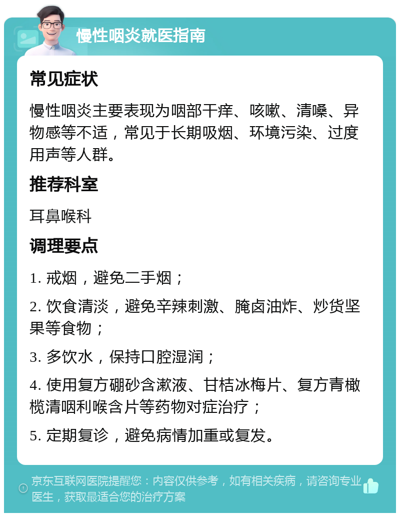 慢性咽炎就医指南 常见症状 慢性咽炎主要表现为咽部干痒、咳嗽、清嗓、异物感等不适，常见于长期吸烟、环境污染、过度用声等人群。 推荐科室 耳鼻喉科 调理要点 1. 戒烟，避免二手烟； 2. 饮食清淡，避免辛辣刺激、腌卤油炸、炒货坚果等食物； 3. 多饮水，保持口腔湿润； 4. 使用复方硼砂含漱液、甘桔冰梅片、复方青橄榄清咽利喉含片等药物对症治疗； 5. 定期复诊，避免病情加重或复发。