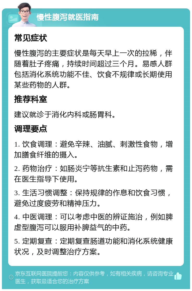 慢性腹泻就医指南 常见症状 慢性腹泻的主要症状是每天早上一次的拉稀，伴随着肚子疼痛，持续时间超过三个月。易感人群包括消化系统功能不佳、饮食不规律或长期使用某些药物的人群。 推荐科室 建议就诊于消化内科或肠胃科。 调理要点 1. 饮食调理：避免辛辣、油腻、刺激性食物，增加膳食纤维的摄入。 2. 药物治疗：如肠炎宁等抗生素和止泻药物，需在医生指导下使用。 3. 生活习惯调整：保持规律的作息和饮食习惯，避免过度疲劳和精神压力。 4. 中医调理：可以考虑中医的辨证施治，例如脾虚型腹泻可以服用补脾益气的中药。 5. 定期复查：定期复查肠道功能和消化系统健康状况，及时调整治疗方案。