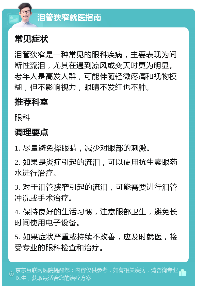 泪管狭窄就医指南 常见症状 泪管狭窄是一种常见的眼科疾病，主要表现为间断性流泪，尤其在遇到凉风或变天时更为明显。老年人是高发人群，可能伴随轻微疼痛和视物模糊，但不影响视力，眼睛不发红也不肿。 推荐科室 眼科 调理要点 1. 尽量避免揉眼睛，减少对眼部的刺激。 2. 如果是炎症引起的流泪，可以使用抗生素眼药水进行治疗。 3. 对于泪管狭窄引起的流泪，可能需要进行泪管冲洗或手术治疗。 4. 保持良好的生活习惯，注意眼部卫生，避免长时间使用电子设备。 5. 如果症状严重或持续不改善，应及时就医，接受专业的眼科检查和治疗。