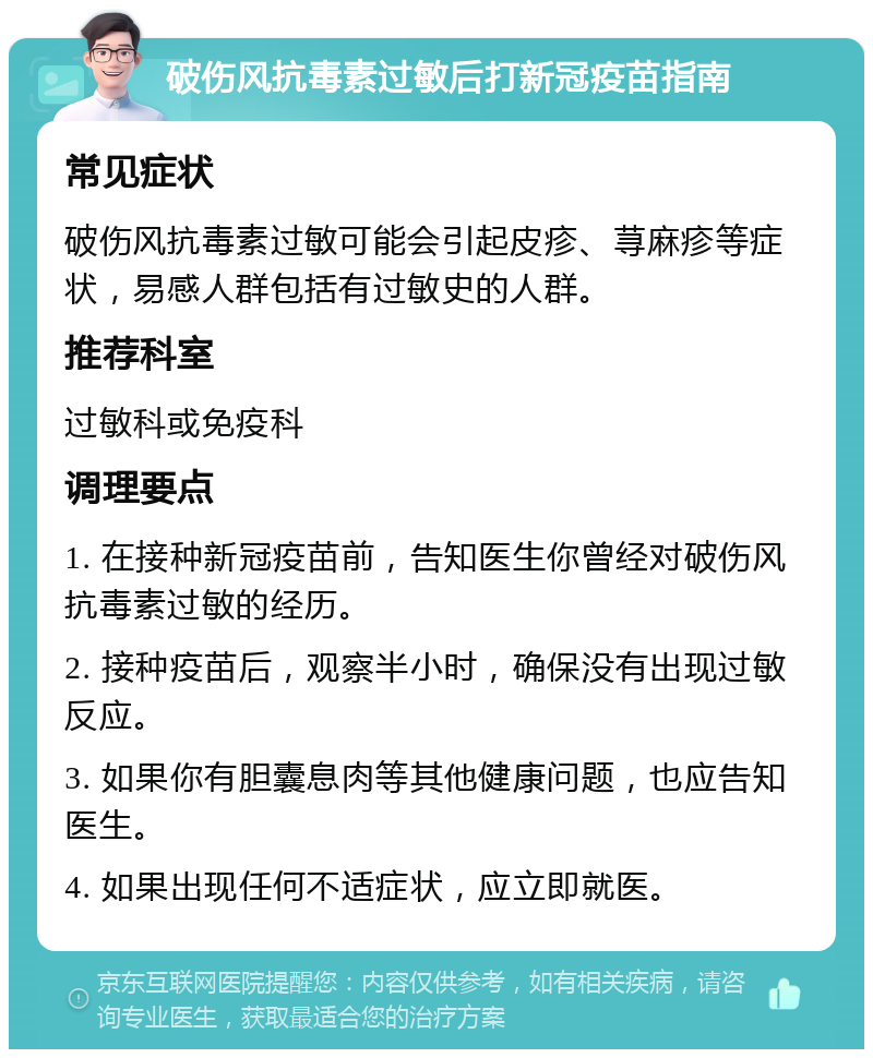 破伤风抗毒素过敏后打新冠疫苗指南 常见症状 破伤风抗毒素过敏可能会引起皮疹、荨麻疹等症状，易感人群包括有过敏史的人群。 推荐科室 过敏科或免疫科 调理要点 1. 在接种新冠疫苗前，告知医生你曾经对破伤风抗毒素过敏的经历。 2. 接种疫苗后，观察半小时，确保没有出现过敏反应。 3. 如果你有胆囊息肉等其他健康问题，也应告知医生。 4. 如果出现任何不适症状，应立即就医。