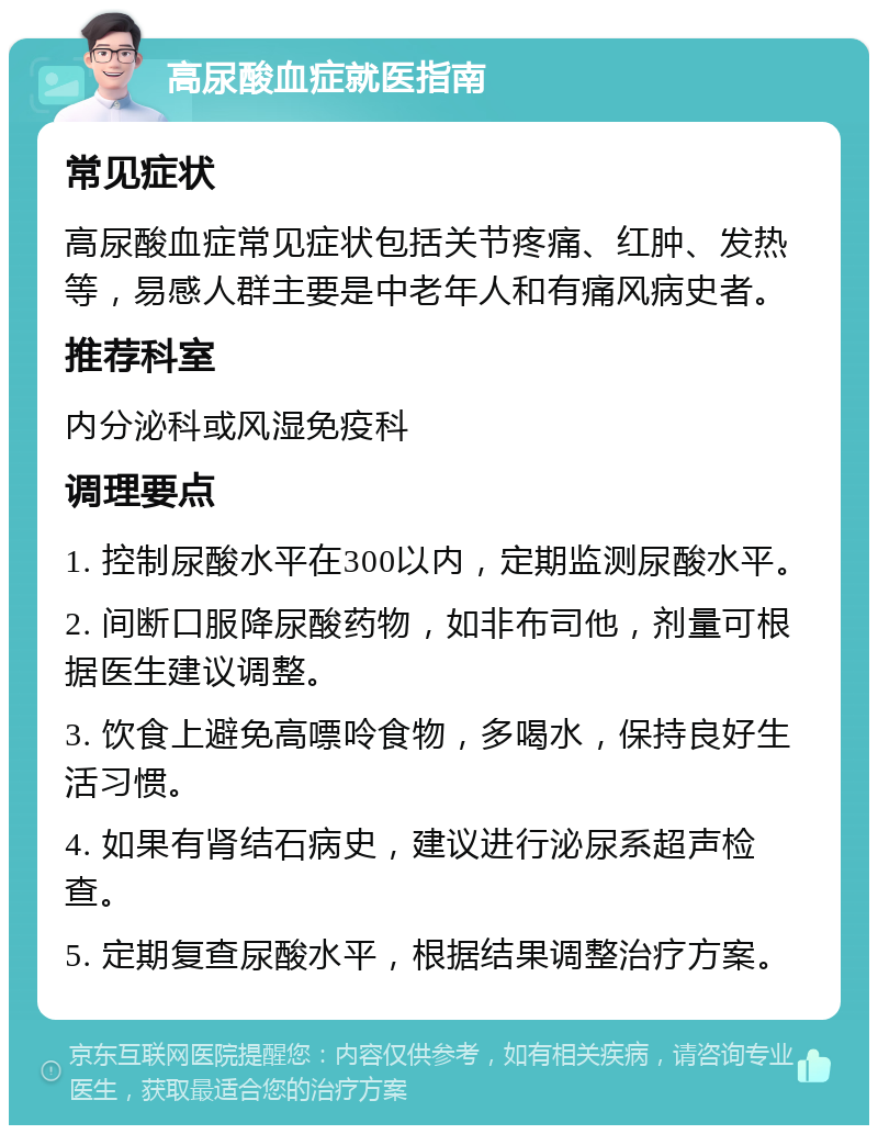 高尿酸血症就医指南 常见症状 高尿酸血症常见症状包括关节疼痛、红肿、发热等，易感人群主要是中老年人和有痛风病史者。 推荐科室 内分泌科或风湿免疫科 调理要点 1. 控制尿酸水平在300以内，定期监测尿酸水平。 2. 间断口服降尿酸药物，如非布司他，剂量可根据医生建议调整。 3. 饮食上避免高嘌呤食物，多喝水，保持良好生活习惯。 4. 如果有肾结石病史，建议进行泌尿系超声检查。 5. 定期复查尿酸水平，根据结果调整治疗方案。