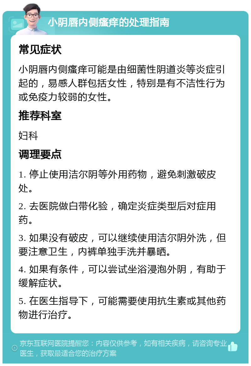 小阴唇内侧瘙痒的处理指南 常见症状 小阴唇内侧瘙痒可能是由细菌性阴道炎等炎症引起的，易感人群包括女性，特别是有不洁性行为或免疫力较弱的女性。 推荐科室 妇科 调理要点 1. 停止使用洁尔阴等外用药物，避免刺激破皮处。 2. 去医院做白带化验，确定炎症类型后对症用药。 3. 如果没有破皮，可以继续使用洁尔阴外洗，但要注意卫生，内裤单独手洗并暴晒。 4. 如果有条件，可以尝试坐浴浸泡外阴，有助于缓解症状。 5. 在医生指导下，可能需要使用抗生素或其他药物进行治疗。