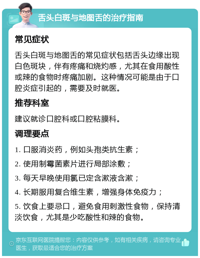 舌头白斑与地图舌的治疗指南 常见症状 舌头白斑与地图舌的常见症状包括舌头边缘出现白色斑块，伴有疼痛和烧灼感，尤其在食用酸性或辣的食物时疼痛加剧。这种情况可能是由于口腔炎症引起的，需要及时就医。 推荐科室 建议就诊口腔科或口腔粘膜科。 调理要点 1. 口服消炎药，例如头孢类抗生素； 2. 使用制霉菌素片进行局部涂敷； 3. 每天早晚使用氯已定含漱液含漱； 4. 长期服用复合维生素，增强身体免疫力； 5. 饮食上要忌口，避免食用刺激性食物，保持清淡饮食，尤其是少吃酸性和辣的食物。