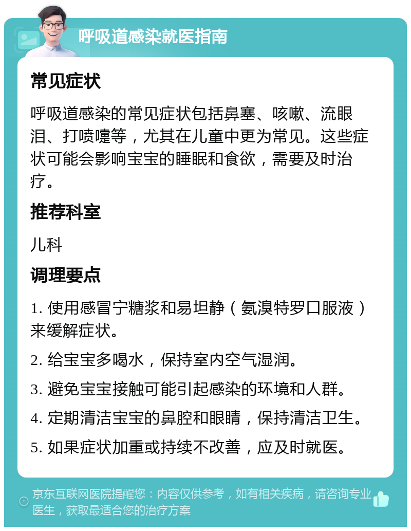 呼吸道感染就医指南 常见症状 呼吸道感染的常见症状包括鼻塞、咳嗽、流眼泪、打喷嚏等，尤其在儿童中更为常见。这些症状可能会影响宝宝的睡眠和食欲，需要及时治疗。 推荐科室 儿科 调理要点 1. 使用感冒宁糖浆和易坦静（氨溴特罗口服液）来缓解症状。 2. 给宝宝多喝水，保持室内空气湿润。 3. 避免宝宝接触可能引起感染的环境和人群。 4. 定期清洁宝宝的鼻腔和眼睛，保持清洁卫生。 5. 如果症状加重或持续不改善，应及时就医。