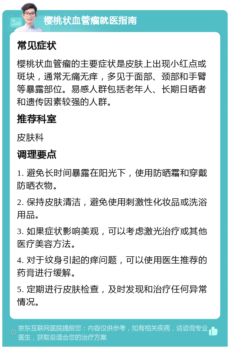 樱桃状血管瘤就医指南 常见症状 樱桃状血管瘤的主要症状是皮肤上出现小红点或斑块，通常无痛无痒，多见于面部、颈部和手臂等暴露部位。易感人群包括老年人、长期日晒者和遗传因素较强的人群。 推荐科室 皮肤科 调理要点 1. 避免长时间暴露在阳光下，使用防晒霜和穿戴防晒衣物。 2. 保持皮肤清洁，避免使用刺激性化妆品或洗浴用品。 3. 如果症状影响美观，可以考虑激光治疗或其他医疗美容方法。 4. 对于纹身引起的痒问题，可以使用医生推荐的药膏进行缓解。 5. 定期进行皮肤检查，及时发现和治疗任何异常情况。