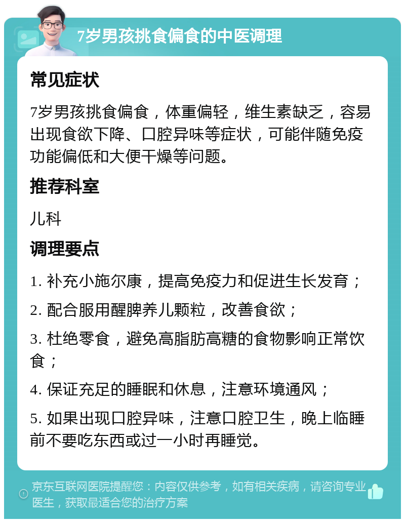 7岁男孩挑食偏食的中医调理 常见症状 7岁男孩挑食偏食，体重偏轻，维生素缺乏，容易出现食欲下降、口腔异味等症状，可能伴随免疫功能偏低和大便干燥等问题。 推荐科室 儿科 调理要点 1. 补充小施尔康，提高免疫力和促进生长发育； 2. 配合服用醒脾养儿颗粒，改善食欲； 3. 杜绝零食，避免高脂肪高糖的食物影响正常饮食； 4. 保证充足的睡眠和休息，注意环境通风； 5. 如果出现口腔异味，注意口腔卫生，晚上临睡前不要吃东西或过一小时再睡觉。