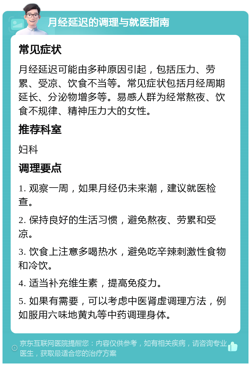 月经延迟的调理与就医指南 常见症状 月经延迟可能由多种原因引起，包括压力、劳累、受凉、饮食不当等。常见症状包括月经周期延长、分泌物增多等。易感人群为经常熬夜、饮食不规律、精神压力大的女性。 推荐科室 妇科 调理要点 1. 观察一周，如果月经仍未来潮，建议就医检查。 2. 保持良好的生活习惯，避免熬夜、劳累和受凉。 3. 饮食上注意多喝热水，避免吃辛辣刺激性食物和冷饮。 4. 适当补充维生素，提高免疫力。 5. 如果有需要，可以考虑中医肾虚调理方法，例如服用六味地黄丸等中药调理身体。