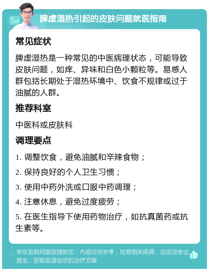 脾虚湿热引起的皮肤问题就医指南 常见症状 脾虚湿热是一种常见的中医病理状态，可能导致皮肤问题，如痒、异味和白色小颗粒等。易感人群包括长期处于湿热环境中、饮食不规律或过于油腻的人群。 推荐科室 中医科或皮肤科 调理要点 1. 调整饮食，避免油腻和辛辣食物； 2. 保持良好的个人卫生习惯； 3. 使用中药外洗或口服中药调理； 4. 注意休息，避免过度疲劳； 5. 在医生指导下使用药物治疗，如抗真菌药或抗生素等。