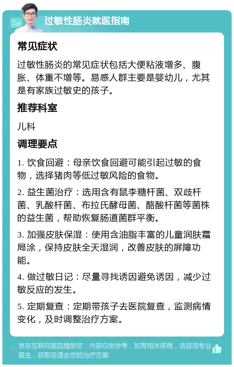 过敏性肠炎就医指南 常见症状 过敏性肠炎的常见症状包括大便粘液增多、腹胀、体重不增等。易感人群主要是婴幼儿，尤其是有家族过敏史的孩子。 推荐科室 儿科 调理要点 1. 饮食回避：母亲饮食回避可能引起过敏的食物，选择猪肉等低过敏风险的食物。 2. 益生菌治疗：选用含有鼠李糖杆菌、双歧杆菌、乳酸杆菌、布拉氏酵母菌、酪酸杆菌等菌株的益生菌，帮助恢复肠道菌群平衡。 3. 加强皮肤保湿：使用含油脂丰富的儿童润肤霜局涂，保持皮肤全天湿润，改善皮肤的屏障功能。 4. 做过敏日记：尽量寻找诱因避免诱因，减少过敏反应的发生。 5. 定期复查：定期带孩子去医院复查，监测病情变化，及时调整治疗方案。