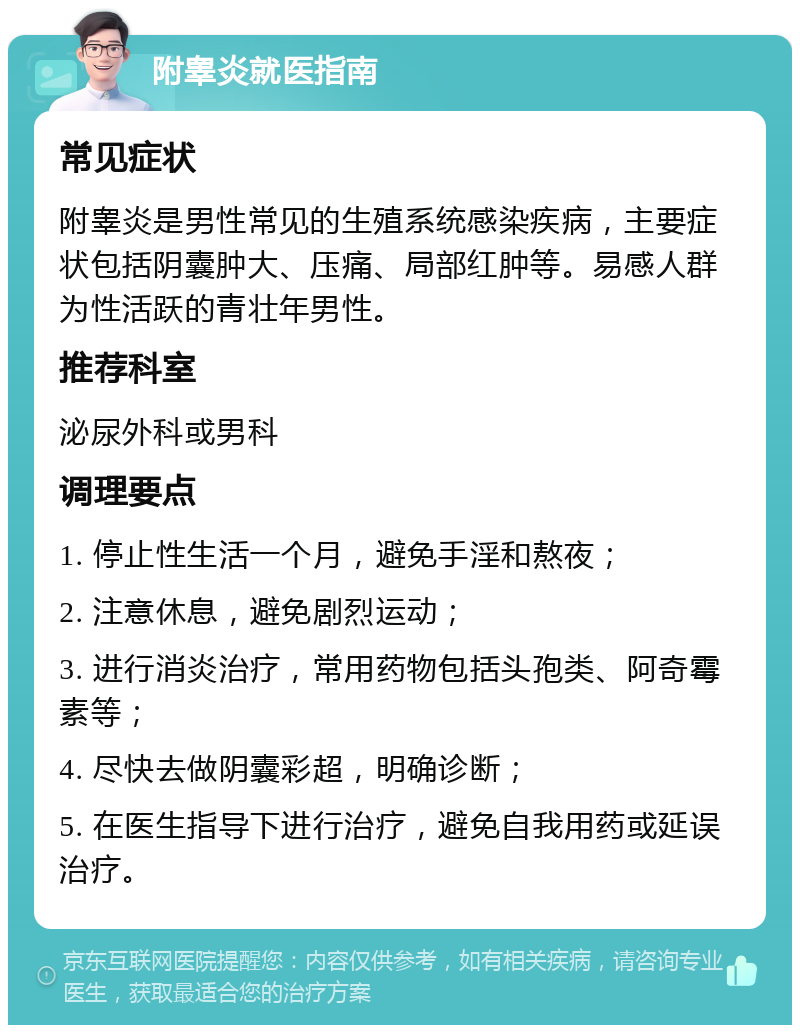 附睾炎就医指南 常见症状 附睾炎是男性常见的生殖系统感染疾病，主要症状包括阴囊肿大、压痛、局部红肿等。易感人群为性活跃的青壮年男性。 推荐科室 泌尿外科或男科 调理要点 1. 停止性生活一个月，避免手淫和熬夜； 2. 注意休息，避免剧烈运动； 3. 进行消炎治疗，常用药物包括头孢类、阿奇霉素等； 4. 尽快去做阴囊彩超，明确诊断； 5. 在医生指导下进行治疗，避免自我用药或延误治疗。