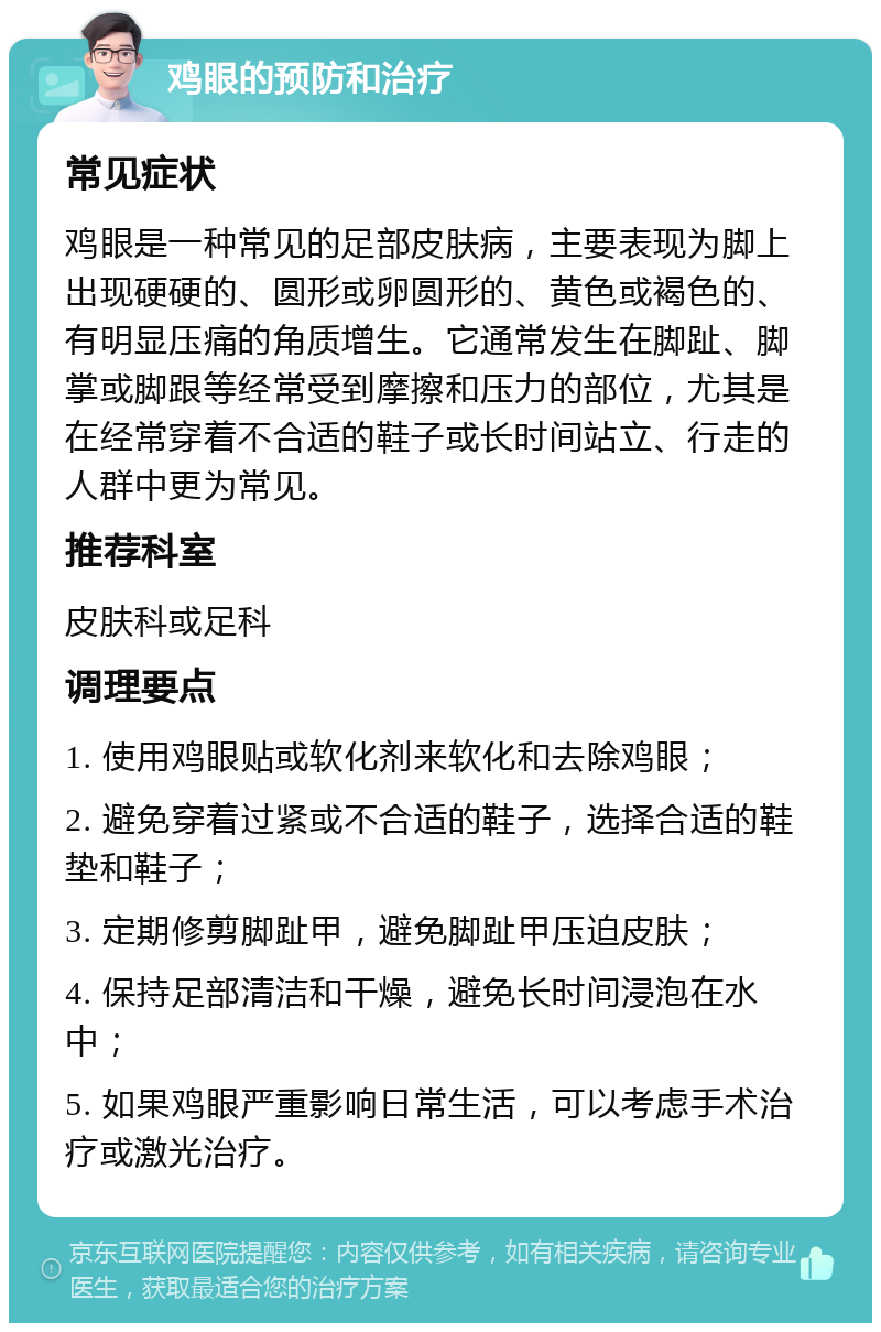 鸡眼的预防和治疗 常见症状 鸡眼是一种常见的足部皮肤病，主要表现为脚上出现硬硬的、圆形或卵圆形的、黄色或褐色的、有明显压痛的角质增生。它通常发生在脚趾、脚掌或脚跟等经常受到摩擦和压力的部位，尤其是在经常穿着不合适的鞋子或长时间站立、行走的人群中更为常见。 推荐科室 皮肤科或足科 调理要点 1. 使用鸡眼贴或软化剂来软化和去除鸡眼； 2. 避免穿着过紧或不合适的鞋子，选择合适的鞋垫和鞋子； 3. 定期修剪脚趾甲，避免脚趾甲压迫皮肤； 4. 保持足部清洁和干燥，避免长时间浸泡在水中； 5. 如果鸡眼严重影响日常生活，可以考虑手术治疗或激光治疗。