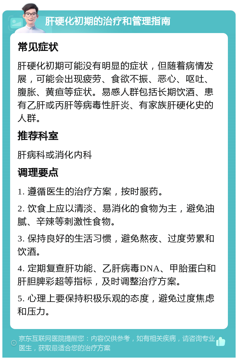 肝硬化初期的治疗和管理指南 常见症状 肝硬化初期可能没有明显的症状，但随着病情发展，可能会出现疲劳、食欲不振、恶心、呕吐、腹胀、黄疸等症状。易感人群包括长期饮酒、患有乙肝或丙肝等病毒性肝炎、有家族肝硬化史的人群。 推荐科室 肝病科或消化内科 调理要点 1. 遵循医生的治疗方案，按时服药。 2. 饮食上应以清淡、易消化的食物为主，避免油腻、辛辣等刺激性食物。 3. 保持良好的生活习惯，避免熬夜、过度劳累和饮酒。 4. 定期复查肝功能、乙肝病毒DNA、甲胎蛋白和肝胆脾彩超等指标，及时调整治疗方案。 5. 心理上要保持积极乐观的态度，避免过度焦虑和压力。