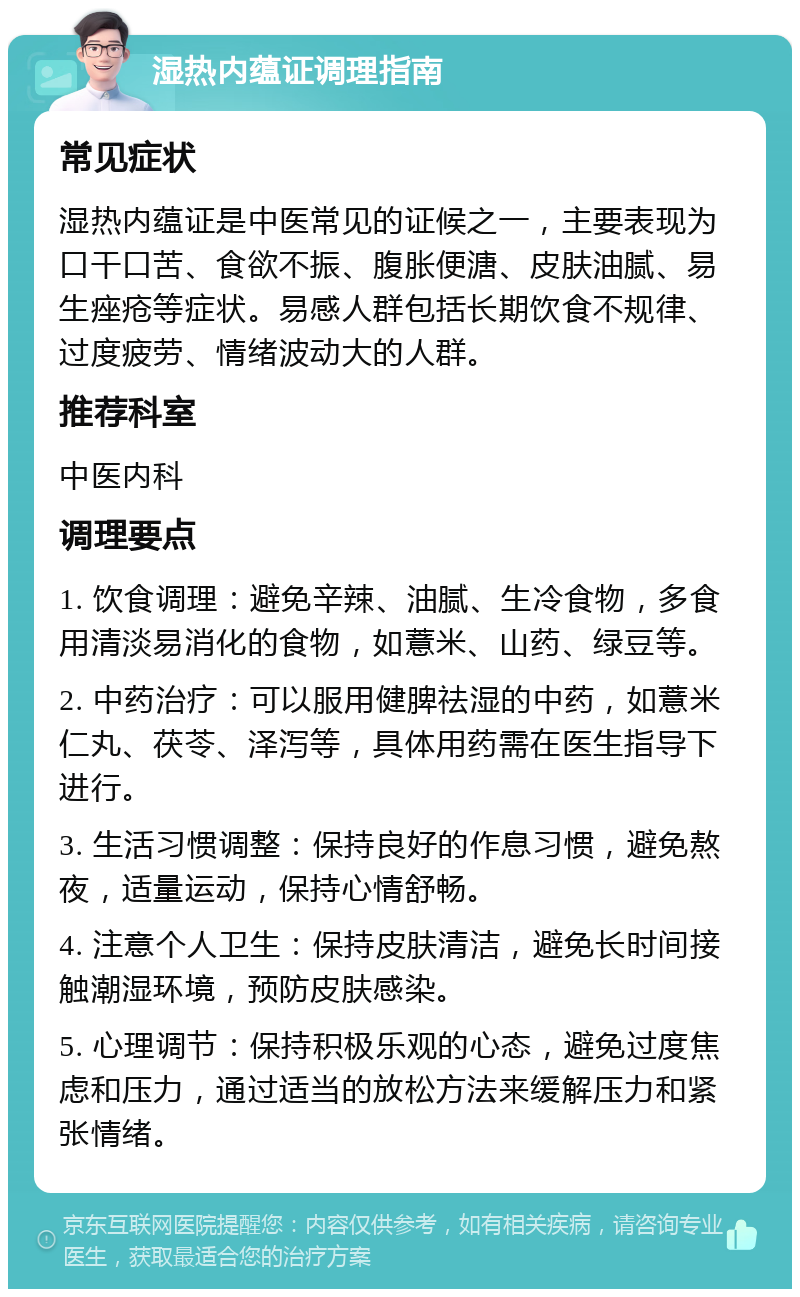 湿热内蕴证调理指南 常见症状 湿热内蕴证是中医常见的证候之一，主要表现为口干口苦、食欲不振、腹胀便溏、皮肤油腻、易生痤疮等症状。易感人群包括长期饮食不规律、过度疲劳、情绪波动大的人群。 推荐科室 中医内科 调理要点 1. 饮食调理：避免辛辣、油腻、生冷食物，多食用清淡易消化的食物，如薏米、山药、绿豆等。 2. 中药治疗：可以服用健脾祛湿的中药，如薏米仁丸、茯苓、泽泻等，具体用药需在医生指导下进行。 3. 生活习惯调整：保持良好的作息习惯，避免熬夜，适量运动，保持心情舒畅。 4. 注意个人卫生：保持皮肤清洁，避免长时间接触潮湿环境，预防皮肤感染。 5. 心理调节：保持积极乐观的心态，避免过度焦虑和压力，通过适当的放松方法来缓解压力和紧张情绪。