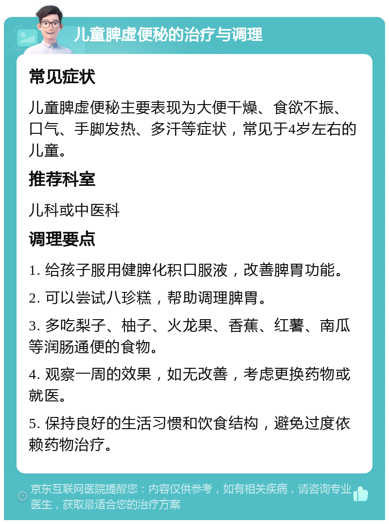 儿童脾虚便秘的治疗与调理 常见症状 儿童脾虚便秘主要表现为大便干燥、食欲不振、口气、手脚发热、多汗等症状，常见于4岁左右的儿童。 推荐科室 儿科或中医科 调理要点 1. 给孩子服用健脾化积口服液，改善脾胃功能。 2. 可以尝试八珍糕，帮助调理脾胃。 3. 多吃梨子、柚子、火龙果、香蕉、红薯、南瓜等润肠通便的食物。 4. 观察一周的效果，如无改善，考虑更换药物或就医。 5. 保持良好的生活习惯和饮食结构，避免过度依赖药物治疗。