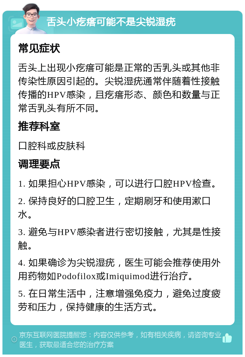 舌头小疙瘩可能不是尖锐湿疣 常见症状 舌头上出现小疙瘩可能是正常的舌乳头或其他非传染性原因引起的。尖锐湿疣通常伴随着性接触传播的HPV感染，且疙瘩形态、颜色和数量与正常舌乳头有所不同。 推荐科室 口腔科或皮肤科 调理要点 1. 如果担心HPV感染，可以进行口腔HPV检查。 2. 保持良好的口腔卫生，定期刷牙和使用漱口水。 3. 避免与HPV感染者进行密切接触，尤其是性接触。 4. 如果确诊为尖锐湿疣，医生可能会推荐使用外用药物如Podofilox或Imiquimod进行治疗。 5. 在日常生活中，注意增强免疫力，避免过度疲劳和压力，保持健康的生活方式。