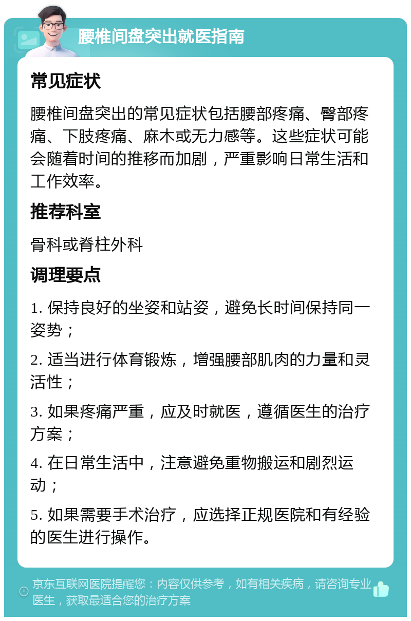 腰椎间盘突出就医指南 常见症状 腰椎间盘突出的常见症状包括腰部疼痛、臀部疼痛、下肢疼痛、麻木或无力感等。这些症状可能会随着时间的推移而加剧，严重影响日常生活和工作效率。 推荐科室 骨科或脊柱外科 调理要点 1. 保持良好的坐姿和站姿，避免长时间保持同一姿势； 2. 适当进行体育锻炼，增强腰部肌肉的力量和灵活性； 3. 如果疼痛严重，应及时就医，遵循医生的治疗方案； 4. 在日常生活中，注意避免重物搬运和剧烈运动； 5. 如果需要手术治疗，应选择正规医院和有经验的医生进行操作。