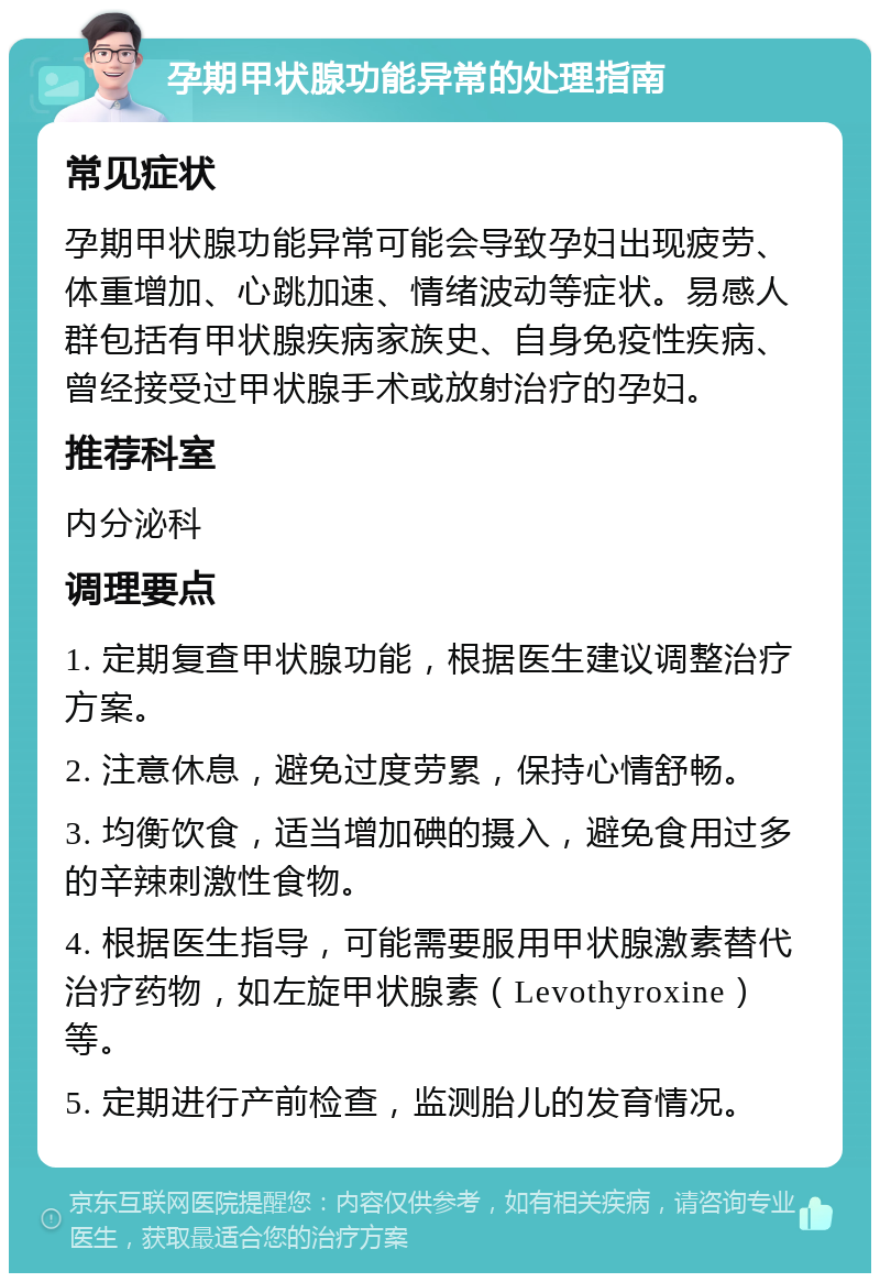 孕期甲状腺功能异常的处理指南 常见症状 孕期甲状腺功能异常可能会导致孕妇出现疲劳、体重增加、心跳加速、情绪波动等症状。易感人群包括有甲状腺疾病家族史、自身免疫性疾病、曾经接受过甲状腺手术或放射治疗的孕妇。 推荐科室 内分泌科 调理要点 1. 定期复查甲状腺功能，根据医生建议调整治疗方案。 2. 注意休息，避免过度劳累，保持心情舒畅。 3. 均衡饮食，适当增加碘的摄入，避免食用过多的辛辣刺激性食物。 4. 根据医生指导，可能需要服用甲状腺激素替代治疗药物，如左旋甲状腺素（Levothyroxine）等。 5. 定期进行产前检查，监测胎儿的发育情况。