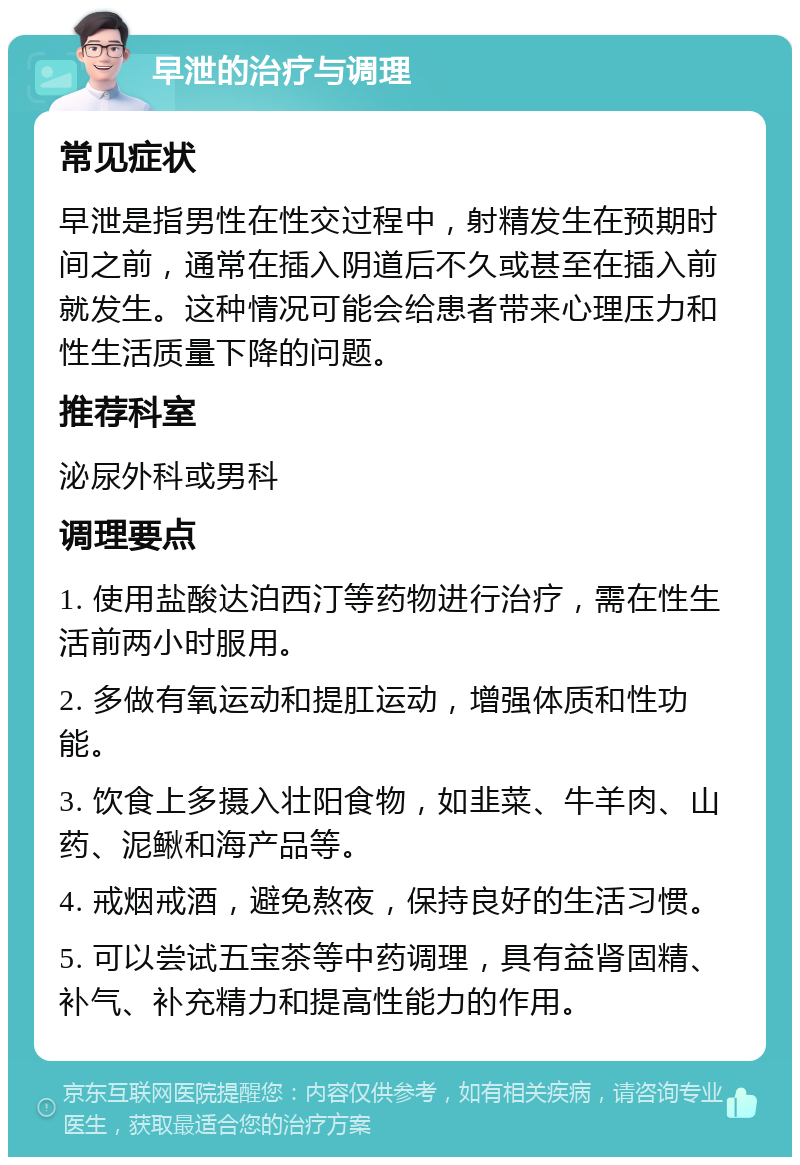 早泄的治疗与调理 常见症状 早泄是指男性在性交过程中，射精发生在预期时间之前，通常在插入阴道后不久或甚至在插入前就发生。这种情况可能会给患者带来心理压力和性生活质量下降的问题。 推荐科室 泌尿外科或男科 调理要点 1. 使用盐酸达泊西汀等药物进行治疗，需在性生活前两小时服用。 2. 多做有氧运动和提肛运动，增强体质和性功能。 3. 饮食上多摄入壮阳食物，如韭菜、牛羊肉、山药、泥鳅和海产品等。 4. 戒烟戒酒，避免熬夜，保持良好的生活习惯。 5. 可以尝试五宝茶等中药调理，具有益肾固精、补气、补充精力和提高性能力的作用。