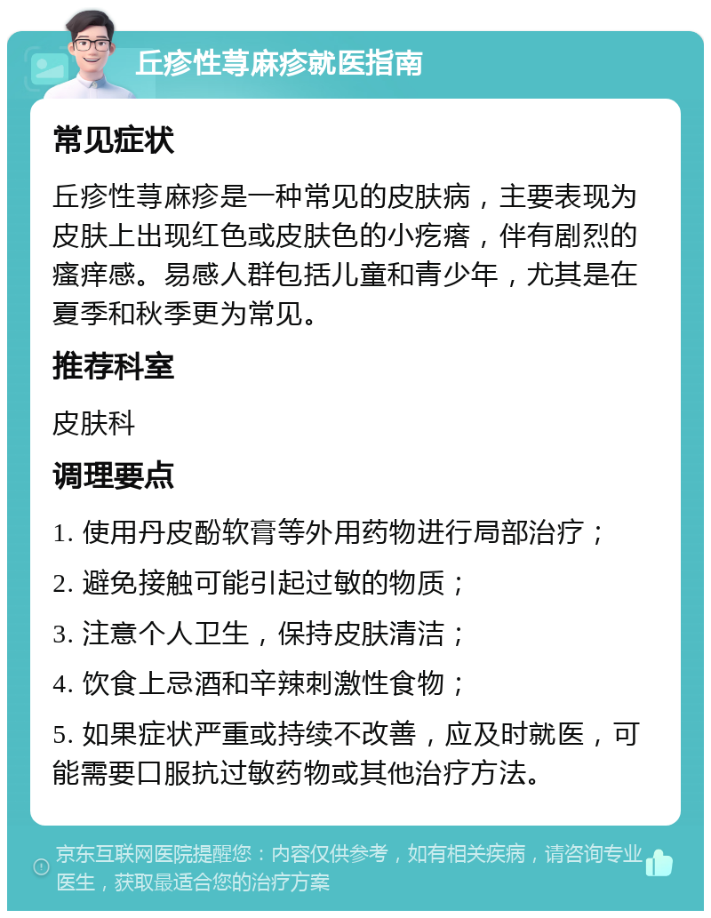 丘疹性荨麻疹就医指南 常见症状 丘疹性荨麻疹是一种常见的皮肤病，主要表现为皮肤上出现红色或皮肤色的小疙瘩，伴有剧烈的瘙痒感。易感人群包括儿童和青少年，尤其是在夏季和秋季更为常见。 推荐科室 皮肤科 调理要点 1. 使用丹皮酚软膏等外用药物进行局部治疗； 2. 避免接触可能引起过敏的物质； 3. 注意个人卫生，保持皮肤清洁； 4. 饮食上忌酒和辛辣刺激性食物； 5. 如果症状严重或持续不改善，应及时就医，可能需要口服抗过敏药物或其他治疗方法。