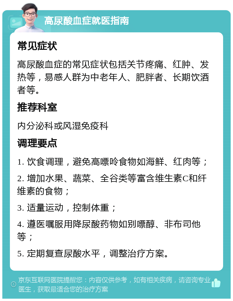 高尿酸血症就医指南 常见症状 高尿酸血症的常见症状包括关节疼痛、红肿、发热等，易感人群为中老年人、肥胖者、长期饮酒者等。 推荐科室 内分泌科或风湿免疫科 调理要点 1. 饮食调理，避免高嘌呤食物如海鲜、红肉等； 2. 增加水果、蔬菜、全谷类等富含维生素C和纤维素的食物； 3. 适量运动，控制体重； 4. 遵医嘱服用降尿酸药物如别嘌醇、非布司他等； 5. 定期复查尿酸水平，调整治疗方案。