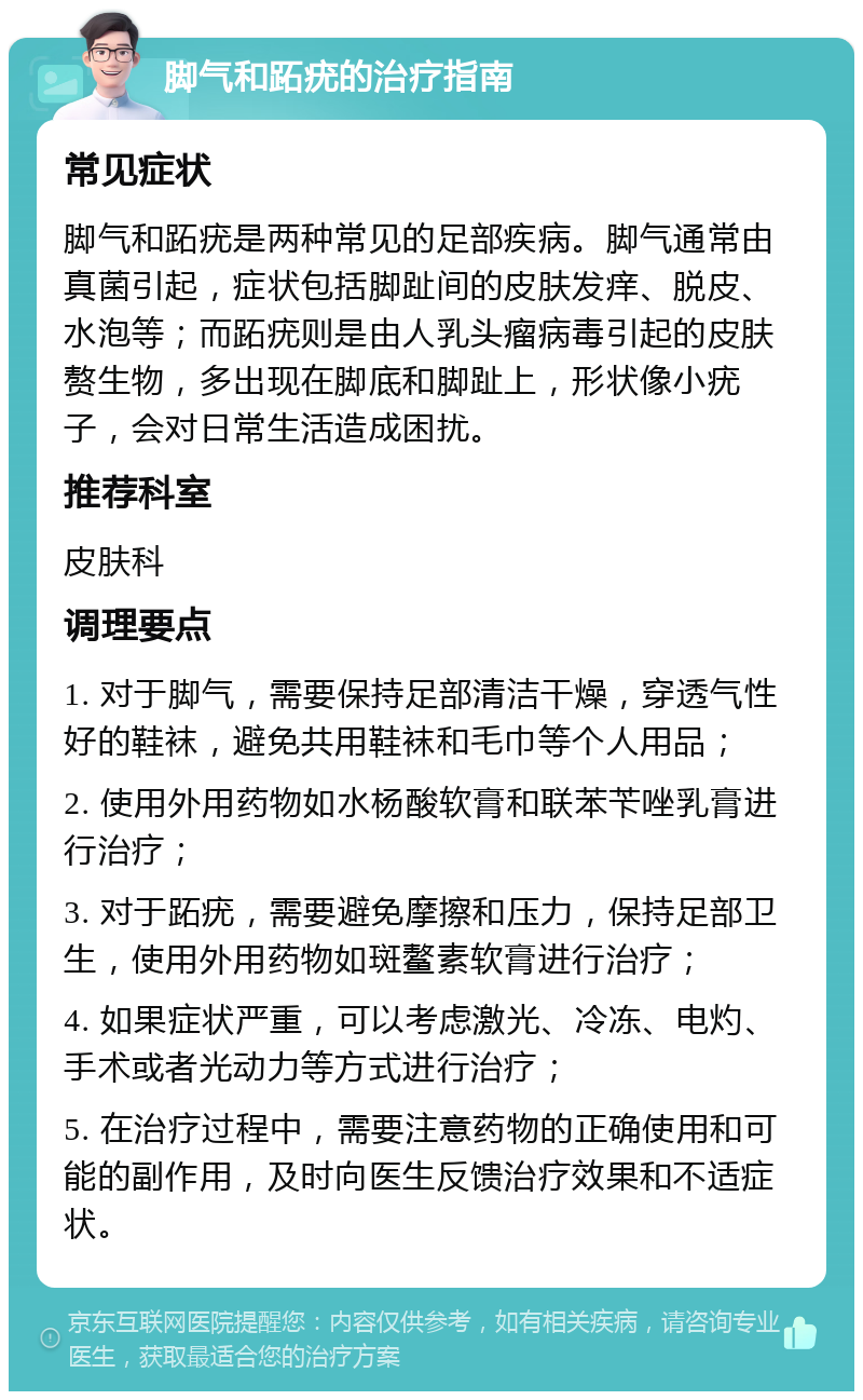 脚气和跖疣的治疗指南 常见症状 脚气和跖疣是两种常见的足部疾病。脚气通常由真菌引起，症状包括脚趾间的皮肤发痒、脱皮、水泡等；而跖疣则是由人乳头瘤病毒引起的皮肤赘生物，多出现在脚底和脚趾上，形状像小疣子，会对日常生活造成困扰。 推荐科室 皮肤科 调理要点 1. 对于脚气，需要保持足部清洁干燥，穿透气性好的鞋袜，避免共用鞋袜和毛巾等个人用品； 2. 使用外用药物如水杨酸软膏和联苯苄唑乳膏进行治疗； 3. 对于跖疣，需要避免摩擦和压力，保持足部卫生，使用外用药物如斑鳌素软膏进行治疗； 4. 如果症状严重，可以考虑激光、冷冻、电灼、手术或者光动力等方式进行治疗； 5. 在治疗过程中，需要注意药物的正确使用和可能的副作用，及时向医生反馈治疗效果和不适症状。